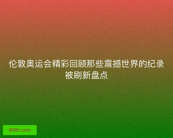 伦敦奥运会精彩回顾那些震撼世界的纪录被刷新盘点
