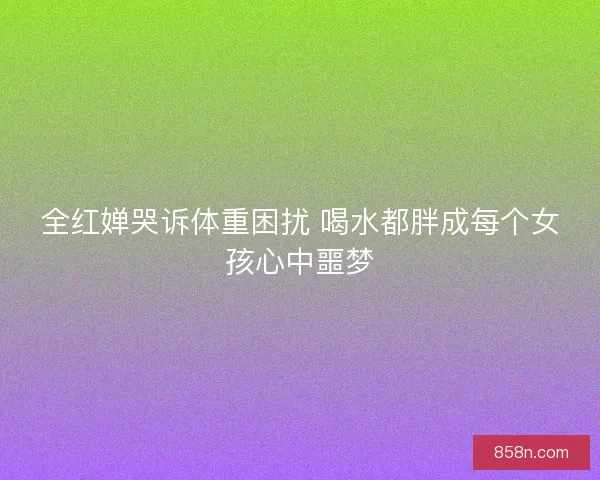 全红婵哭诉体重困扰 喝水都胖成每个女孩心中噩梦