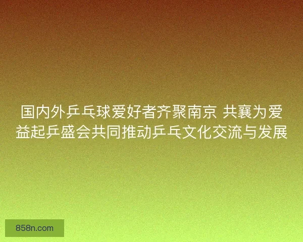 国内外乒乓球爱好者齐聚南京 共襄为爱益起乒盛会共同推动乒乓文化交流与发展