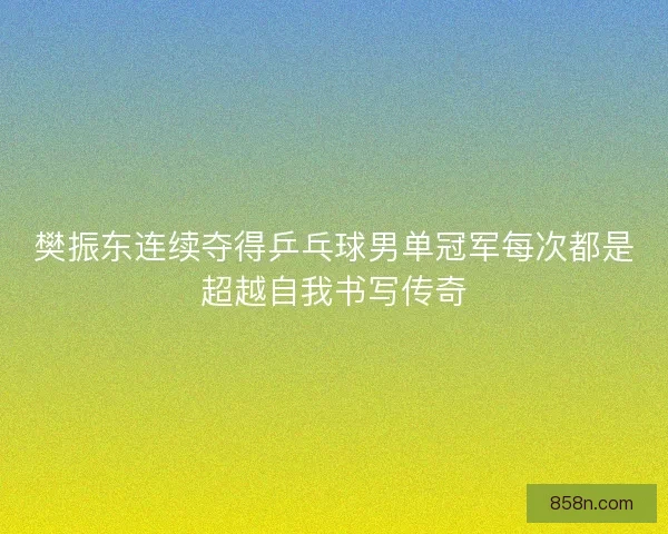 樊振东连续夺得乒乓球男单冠军每次都是超越自我书写传奇