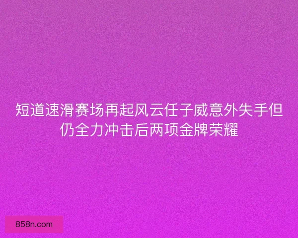 短道速滑赛场再起风云任子威意外失手但仍全力冲击后两项金牌荣耀